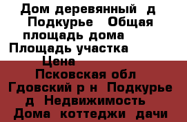 Дом деревянный, д. Подкурье › Общая площадь дома ­ 50 › Площадь участка ­ 3 600 › Цена ­ 2 100 000 - Псковская обл., Гдовский р-н, Подкурье д. Недвижимость » Дома, коттеджи, дачи продажа   